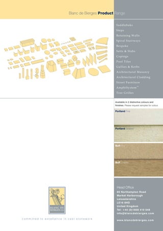 Blanc de Bierges Product Range


                                                    Saddlebaks
                                                    Steps
                                                    Retaining Walls
                                                    Spiral Stairways
                                                    Bespoke
                                                    Setts & Slabs
                                                    Copings
                                                    Pool Tiles
                                                    Gullies & Kerbs
                                                    Architectural Masonry
                                                    Architectural Cladding
                                                    Street Furniture
                                                                          TM
                                                    AmphiSystem
                                                    Tree Grilles


                                                   Available in 2 distinctive colours and
                                                   finishes. Please request samples for colour.

                                                   Portland Fine




                                                   Portland Striated




                                                   Buff Fine




                                                   Buff Striated




                                                    Head Office
                                                    69 Northampton Road
                                                    Market Harborough
                                                    Leicestershire
                                                    LE16 9HD
                                                    United Kingdom
                                                    Tel: +44 (0)1858 410 048
                                                    info@b l a n c d e b i e r g e s . c o m

committed to excellence in cast stonework           w w w. b l a n c d e b i e r g e s . c o m
 