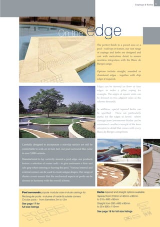 Copings & Kerbs   5




                                                         On the                            edge
                                                                                                                The perfect finish to a paved area or a
                                                                                                                pool - wall top or feature, our vast range
                                                                                                                of copings and kerbs are designed and
                                                                                                                cast with meticulous detail to ensure
                                                                                                                seamless integration with the Blanc de
                                                                                                                Bierges range.


                                                                                                                Options include straight, rounded or
                                                                                                                chamfered edges - together with drip
                                                                                                                edges if required.


                                                                                                                Edges can be dressed on three or four
                                                                                                                edges, to make a pillar coping for
                                                                                                                example. The edges of square units can
                                                                                                                be dressed on two adjacent sides as the
                                                                                                                scheme demands.


                                                                                                                In addition, special tapered kerbs can
                                                                                                                be specified . These are particularly
                                                                                                                useful for the edges to lawns        where
                                                                                                                damage from lawnmower blades can be
                                                                                                                minimised - another example of the keen
                                                                                                                attention to detail that comes with every
                                                                                                                Blanc de Bierges component.




Tapered Sett          Carefully designed to incorporate a non-slip surface yet still be
                                                                           Tapered Sett

                      comfortable to walk on in bare feet, our pool surround tiles come
Straight edged Sett   in over 3,000 variants.                                     Straight edged Sett


                      Manufactured to lay correctly around a pool edge, our products
                      feature a selection of corner radii - to give swimmers a firm and
                      safe grip when entering or leaving the pool. Various internal and
                      external corners can be used to create unique shapes. Our range of
                      shutter covers ensure that the mechanical aspects of pools can be
                      Slabs
                                                                                                        Slabs

                      dressed in harmony with the overall scheme.



                      Pool surrounds popular modular sizes include castings for:                                Kerbs tapered and straight options available.
                      Rectangular pools - inclusive of inside & outside corners                                 Tapered from 210mm x140mm x 80mm
                      Circular pools - from diameters 2m to 12m                                                 to 210 x 600 x 80mm
                      See page 17 for                                                                           Straight from 200 x 600 x 80mm
                      full size listings                                                                        to 30 x 600 x 110mm
                                                                                                                See page 18 for full size listings
 