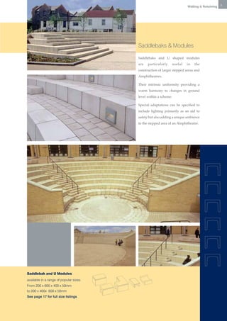 Walling & Retaining   7




                                         Saddlebaks & Modules

                                         Saddlebaks and U shaped modules
                                         are   particularly       useful   in   the
                                         construction of larger stepped areas and
                                         Amphitheatres.

                                         Their intrinsic uniformity providing a
                                         warm harmony to changes in ground
                                         level within a scheme.

                                         Special adaptations can be specified to
                                         include lighting primarily as an aid to
                                         safety but also adding a unique ambience
                                         to the stepped area of an Amphitheatre.




Saddlebak and U Modules
available in a range of popular sizes:
From 200 x 600 x 400 x 50mm
to 200 x 400x 600 x 50mm
See page 17 for full size listings
 