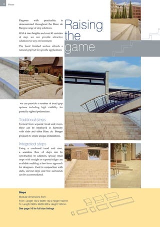 8   Steps




                                                            Raising
            Elegance      with      practicality       is
            demonstrated throughout the Blanc de
            Bierges range of step solutions.

            With 4 riser heights and over 80 varieties
            of step, we can provide attractive
                                                            the
                                                            game
            solutions for any environment.

            The hand finished surface affords a
            natural grip but for specific applications




            we can provide a number of tread grip
            options including high visibility for
            partially sighted pedestrians.


            Traditional steps
            Formed from separate tread and risers,
            these can be employed in harmony
            with slabs and other Blanc de Bierges
            products to create unique installations.


            Integrated steps
            Using a combined tread and riser,
            a seamless flow of steps can be
            constructed. In addition, special small
            steps with straight or tapered edges are
            available enabling a free form approach
            for designers. Used in conjunction with
            slabs, curved steps and tree surrounds
            can be accommodated.




            Steps
            Modular dimensions from:
            From Length 150 x Width 150 x Height 150mm
            To Length 2400 x Width 600 x Height 150mm
            See page 16 for full size listings
 