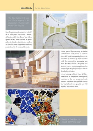LOCATION                                          LANDSCAPE ARCHITECT




                           Case Study              The Tate Gallery St Ives




     The Tate Gallery in St Ives
     is a unique example of an
     environment in harmony with
     location and purpose.


Since the late nineteenth century two ‘schools’
of art have grown up in west Cornwall,
at Newlyn and St Ives. Before Tate St Ives
opened in 1993, there had been no public
gallery dedicated to the distinctive modern
art of St Ives. Tate St Ives presents continuing
passion for art in the context of Cornwall.


                                                                                          At the heart of the programme of displays
                                                                                          and activities is a body of work for which the
                                                                                          town of St Ives is internationally known - the
                                                                                          modernist art produced by artists associated
                                                                                          with the town and its surrounding area
                                                                                          from the 1920s onwards. The gallery also
                                                                                          presents work by contemporary artists, often
                                                                                          responding to the gallery’s displays or to the
                                                                                          broader Cornish scene.

                                                                                          Award winning architects Evans & Shalev
                                                                                          chose Blanc de Bierges hand crafted paving
                                                                                          materials for the roof terraces and main
                                                                                          entrance concourse and approach stairs at
                                                                                          the Tate Gallery St Ives, opened in June 1993
                                                                                          by HRH The Prince of Wales.




                                                                                           Bench at Park Guell by
                                                                                           Gaudi, Barcelona, Spain
 