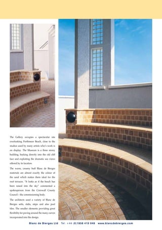 The Gallery occupies a spectacular site
overlooking Porthmeor Beach, close to the
studios used by many artists who’s work is
on display. The Museum is a three storey
building, backing directly into the old cliff
face and exploiting the dramatic sea views
offered by its location.

The warm, creamy buff Blanc de Bierges
materials are almost exactly the colour of
the sand which makes them ideal for the
roof terraces. “It looks as if the beach has
been raised into the sky” commented a
spokesperson from the Cornwall County
Council – the commissioning body.

The architects used a variety of Blanc de
Bierges setts, slabs, steps and also pool
tiles. The smaller elements providing great
flexibility for paving around the many curves
incorporated into the design.

                    B l a n c d e Bi e r ge s L t d   Te l : + 44 (0 ) 1858 410 048   w w w. bla n cdebi erges . co m
 