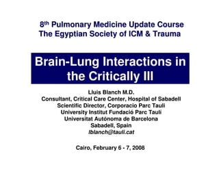 8th Pulmonary Medicine Update Course
The Egyptian Society of ICM & Trauma


Brain-Lung Interactions in
     the Critically Ill
                   Lluis Blanch M.D.
 Consultant, Critical Care Center, Hospital of Sabadell
      Scientific Director, Corporacio Parc Tauli
       University Institut Fundació Parc Taulí
         Universitat Autónoma de Barcelona
                    Sabadell, Spain
                   lblanch@tauli.cat

              Cairo, February 6 - 7, 2008