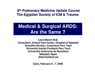 8th Pulmonary Medicine Update Course
The Egyptian Society of ICM & Trauma


Medical & Surgical ARDS:
    Are the Same ?
                  Lluis Blanch M.D.
Consultant, Critical Care Center, Hospital of Sabadell
     Scientific Director, Corporacio Parc Tauli
      University Institut Fundació Parc Taulí
        Universitat Autónoma de Barcelona
                   Sabadell, Spain
                  lblanch@tauli.cat

             Cairo, February 6 - 7, 2008