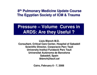 8th Pulmonary Medicine Update Course
The Egyptian Society of ICM & Trauma


Pressure – Volume Curves in
  ARDS: Are they Useful ?
                  Lluis Blanch M.D.
Consultant, Critical Care Center, Hospital of Sabadell
     Scientific Director, Corporacio Parc Tauli
      University Institut Fundació Parc Taulí
        Universitat Autónoma de Barcelona
                   Sabadell, Spain
                  lblanch@tauli.cat

             Cairo, February 6 - 7, 2008
