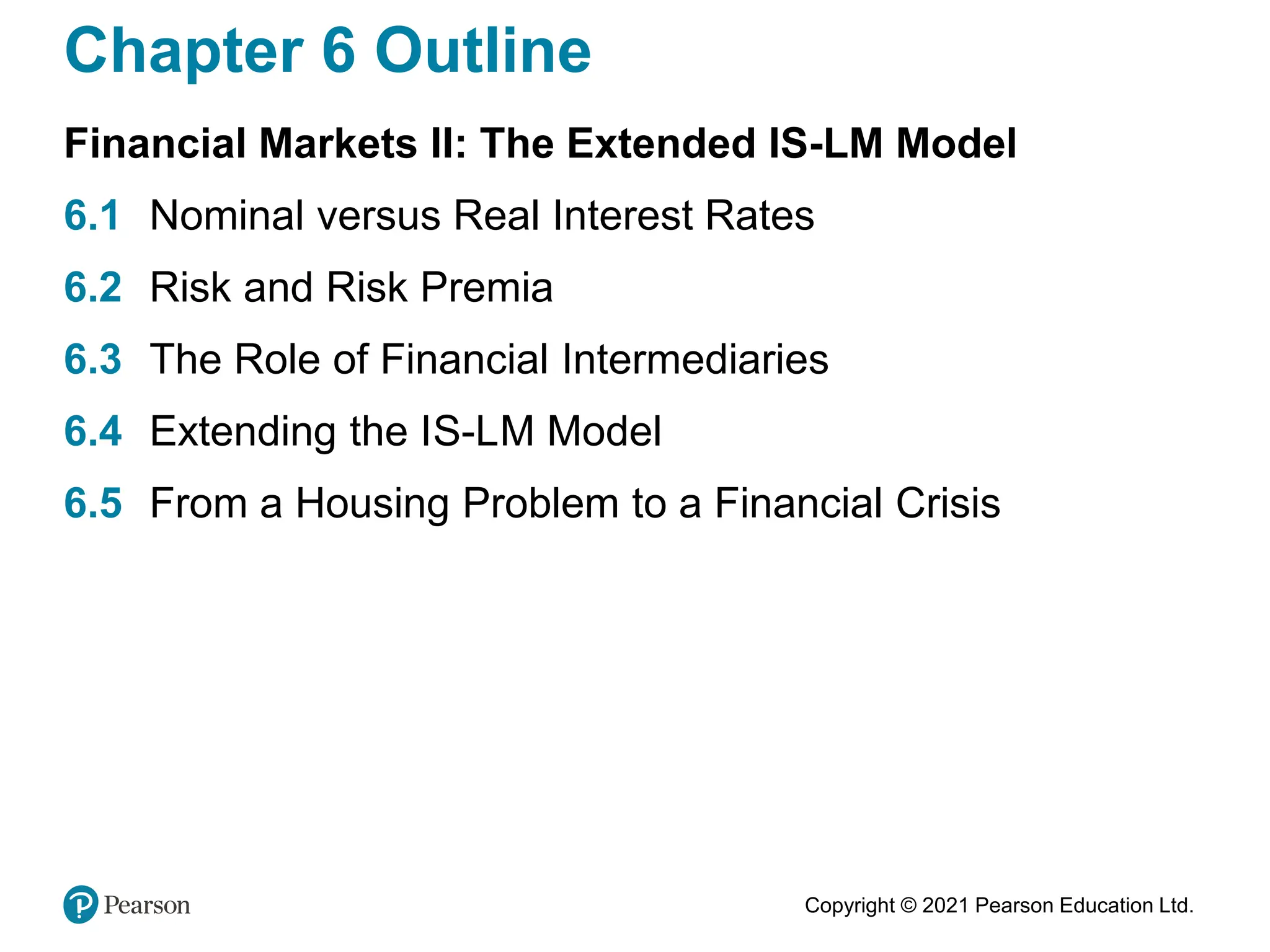 Copyright © 2021 Pearson Education Ltd.
Chapter 6 Outline
Financial Markets II: The Extended IS-LM Model
6.1 Nominal versus Real Interest Rates
6.2 Risk and Risk Premia
6.3 The Role of Financial Intermediaries
6.4 Extending the IS-LM Model
6.5 From a Housing Problem to a Financial Crisis
 