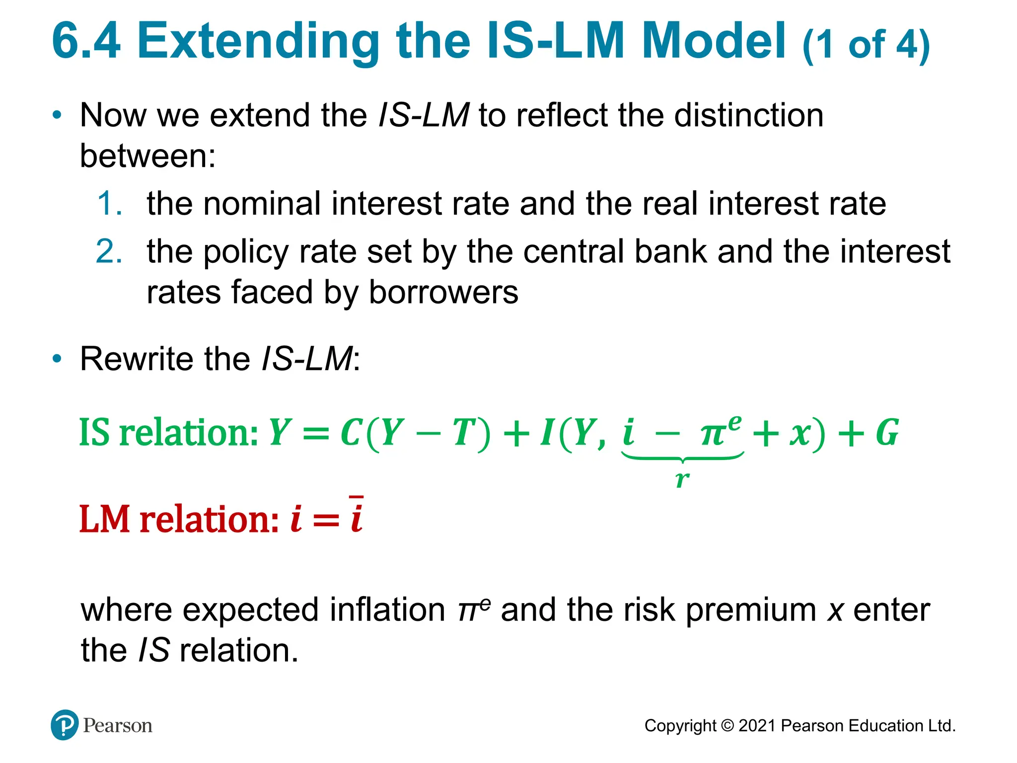 Copyright © 2021 Pearson Education Ltd.
6.4 Extending the IS-LM Model (1 of 4)
• Now we extend the IS-LM to reflect the distinction
between:
1. the nominal interest rate and the real interest rate
2. the policy rate set by the central bank and the interest
rates faced by borrowers
• Rewrite the IS-LM:
IS relation: 𝒀 = 𝑪(𝒀 − 𝑻) + 𝑰(𝒀, 𝒊 − 𝝅𝒆
𝒓
+ 𝒙) + 𝑮
LM relation: 𝒊 = 𝒊
where expected inflation πe and the risk premium x enter
the IS relation.
 