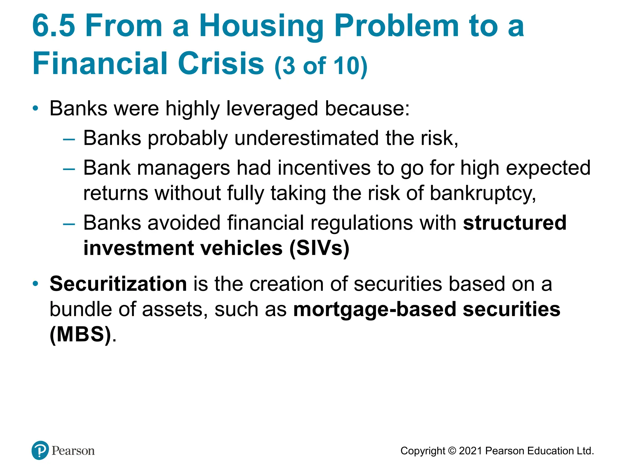 Copyright © 2021 Pearson Education Ltd.
6.5 From a Housing Problem to a
Financial Crisis (3 of 10)
• Banks were highly leveraged because:
– Banks probably underestimated the risk,
– Bank managers had incentives to go for high expected
returns without fully taking the risk of bankruptcy,
– Banks avoided financial regulations with structured
investment vehicles (SIVs)
• Securitization is the creation of securities based on a
bundle of assets, such as mortgage-based securities
(MBS).
 