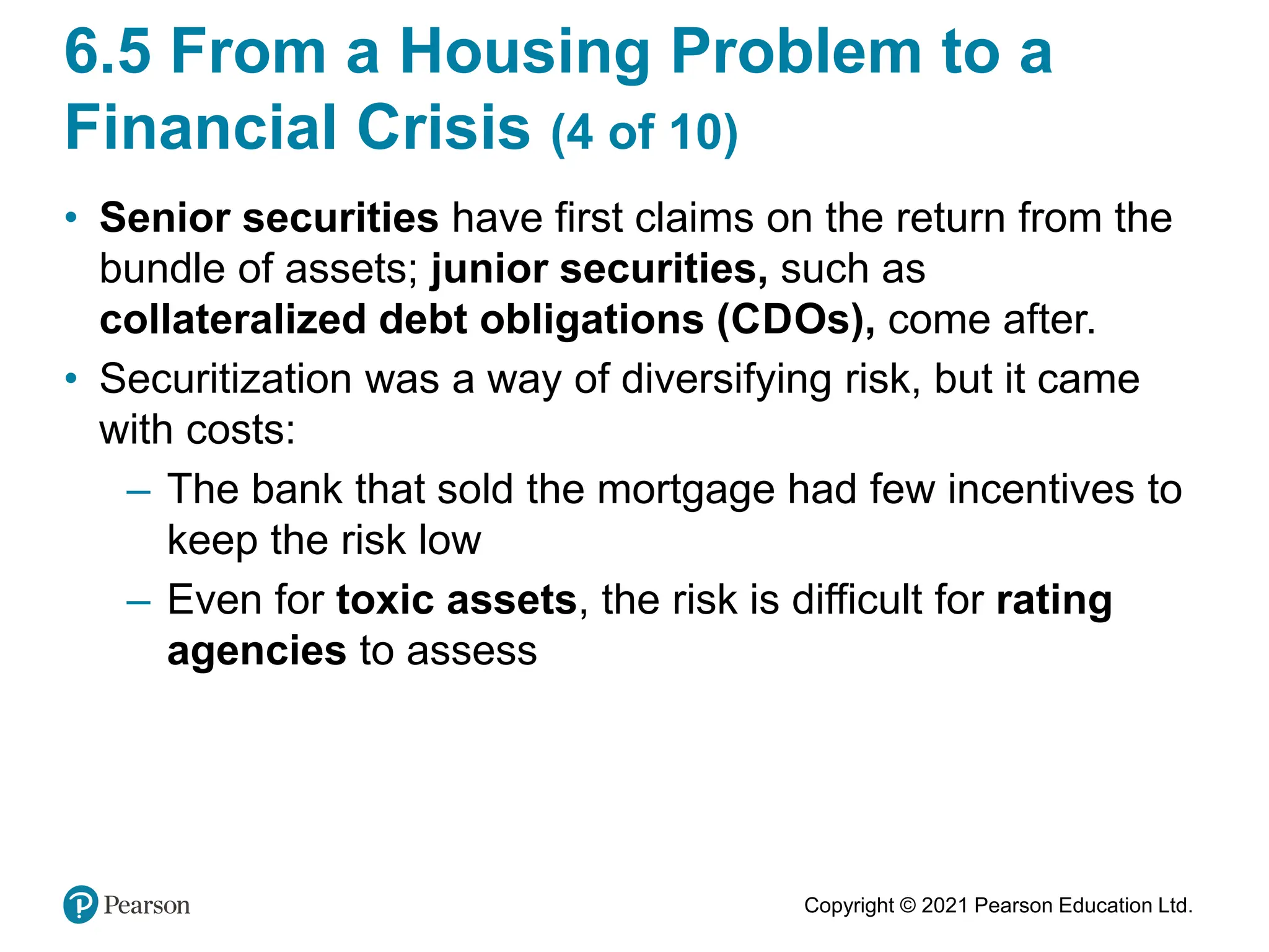 Copyright © 2021 Pearson Education Ltd.
6.5 From a Housing Problem to a
Financial Crisis (4 of 10)
• Senior securities have first claims on the return from the
bundle of assets; junior securities, such as
collateralized debt obligations (CDOs), come after.
• Securitization was a way of diversifying risk, but it came
with costs:
– The bank that sold the mortgage had few incentives to
keep the risk low
– Even for toxic assets, the risk is difficult for rating
agencies to assess
 