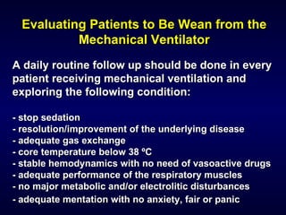 Evaluating Patients to Be Wean from the Mechanical Ventilator A daily routine follow up should be done in every patient receiving mechanical ventilation and exploring the following condition: - stop sedation - resolution/improvement of the underlying disease - adequate gas exchange - core temperature below 38 ºC - stable hemodynamics with no need of vasoactive drugs - adequate performance of the respiratory muscles - no major metabolic and/or electrolitic disturbances - adequate mentation with no anxiety, fair or panic   