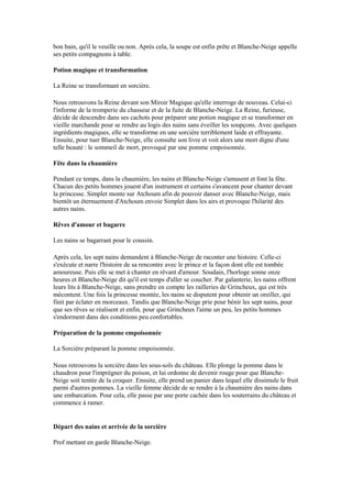 bon bain, qu'il le veuille ou non. Après cela, la soupe est enfin prête et Blanche-Neige appelle
ses petits compagnons à table.
Potion magique et transformation
La Reine se transformant en sorcière.
Nous retrouvons la Reine devant son Miroir Magique qu'elle interroge de nouveau. Celui-ci
l'informe de la tromperie du chasseur et de la fuite de Blanche-Neige. La Reine, furieuse,
décide de descendre dans ses cachots pour préparer une potion magique et se transformer en
vieille marchande pour se rendre au logis des nains sans éveiller les soupçons. Avec quelques
ingrédients magiques, elle se transforme en une sorcière terriblement laide et effrayante.
Ensuite, pour tuer Blanche-Neige, elle consulte son livre et voit alors une mort digne d'une
telle beauté : le sommeil de mort, provoqué par une pomme empoisonnée.
Fête dans la chaumière
Pendant ce temps, dans la chaumière, les nains et Blanche-Neige s'amusent et font la fête.
Chacun des petits hommes jouent d'un instrument et certains s'avancent pour chanter devant
la princesse. Simplet monte sur Atchoum afin de pouvoir danser avec Blanche-Neige, mais
bientôt un éternuement d'Atchoum envoie Simplet dans les airs et provoque l'hilarité des
autres nains.
Rêves d'amour et bagarre
Les nains se bagarrant pour le coussin.
Après cela, les sept nains demandent à Blanche-Neige de raconter une histoire. Celle-ci
s'exécute et narre l'histoire de sa rencontre avec le prince et la façon dont elle est tombée
amoureuse. Puis elle se met à chanter en rêvant d'amour. Soudain, l'horloge sonne onze
heures et Blanche-Neige dit qu'il est temps d'aller se coucher. Par galanterie, les nains offrent
leurs lits à Blanche-Neige, sans prendre en compte les railleries de Grincheux, qui est très
mécontent. Une fois la princesse montée, les nains se disputent pour obtenir un oreiller, qui
finit par éclater en morceaux. Tandis que Blanche-Neige prie pour bénir les sept nains, pour
que ses rêves se réalisent et enfin, pour que Grincheux l'aime un peu, les petits hommes
s'endorment dans des conditions peu confortables.
Préparation de la pomme empoisonnée
La Sorcière préparant la pomme empoisonnée.
Nous retrouvons la sorcière dans les sous-sols du château. Elle plonge la pomme dans le
chaudron pour l'imprégner du poison, et lui ordonne de devenir rouge pour que Blanche-
Neige soit tentée de la croquer. Ensuite, elle prend un panier dans lequel elle dissimule le fruit
parmi d'autres pommes. La vieille femme décide de se rendre à la chaumière des nains dans
une embarcation. Pour cela, elle passe par une porte cachée dans les souterrains du château et
commence à ramer.
Départ des nains et arrivée de la sorcière
Prof mettant en garde Blanche-Neige.
 