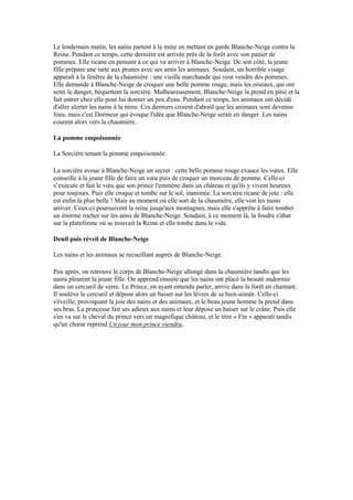 Le lendemain matin, les nains partent à la mine en mettant en garde Blanche-Neige contre la
Reine. Pendant ce temps, cette dernière est arrivée près de la forêt avec son panier de
pommes. Elle ricane en pensant à ce qui va arriver à Blanche-Neige. De son côté, la jeune
fille prépare une tarte aux prunes avec ses amis les animaux. Soudain, un horrible visage
apparaît à la fenêtre de la chaumière : une vieille marchande qui veut vendre des pommes.
Elle demande à Blanche-Neige de croquer une belle pomme rouge, mais les oiseaux, qui ont
senti le danger, béquettent la sorcière. Malheureusement, Blanche-Neige la prend en pitié et la
fait entrer chez elle pour lui donner un peu d'eau. Pendant ce temps, les animaux ont décidé
d'aller alerter les nains à la mine. Ces derniers croient d'abord que les animaux sont devenus
fous, mais c'est Dormeur qui évoque l'idée que Blanche-Neige serait en danger. Les nains
courent alors vers la chaumière.
La pomme empoisonnée
La Sorcière tenant la pomme empoisonnée.
La sorcière avoue à Blanche-Neige un secret : cette belle pomme rouge exauce les vœux. Elle
conseille à la jeune fille de faire un vœu puis de croquer un morceau de pomme. Celle-ci
s’exécute et fait le vœu que son prince l'emmène dans un château et qu'ils y vivent heureux
pour toujours. Puis elle croque et tombe sur le sol, inanimée. La sorcière ricane de joie : elle
est enfin la plus belle ! Mais au moment où elle sort de la chaumière, elle voit les nains
arriver. Ceux-ci poursuivent la reine jusqu'aux montagnes, mais elle s'apprête à faire tomber
un énorme rocher sur les amis de Blanche-Neige. Soudain, à ce moment là, la foudre s'abat
sur la plateforme où se trouvait la Reine et elle tombe dans le vide.
Deuil puis réveil de Blanche-Neige
Les nains et les animaux se recueillant auprès de Blanche-Neige.
Peu après, on retrouve le corps de Blanche-Neige allongé dans la chaumière tandis que les
nains pleurent la jeune fille. On apprend ensuite que les nains ont placé la beauté endormie
dans un cercueil de verre. Le Prince, en ayant entendu parler, arrive dans la forêt en chantant.
Il soulève le cercueil et dépose alors un baiser sur les lèvres de sa bien-aimée. Celle-ci
s'éveille, provoquant la joie des nains et des animaux, et le beau jeune homme la prend dans
ses bras. La princesse fait ses adieux aux nains et leur dépose un baiser sur le crâne. Puis elle
s'en va sur le cheval du prince vers un magnifique château, et le titre « Fin » apparaît tandis
qu'un chœur reprend Un jour mon prince viendra.
 