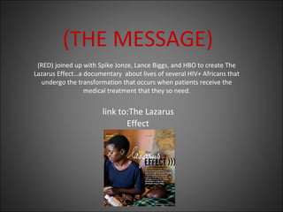 (THE MESSAGE)
(RED) joined up with Spike Jonze, Lance Biggs, and HBO to create The
Lazarus Effect…a documentary about lives of several HIV+ Africans that
undergo the transformation that occurs when patients receive the
medical treatment that they so need.
link to:The Lazarus
Effect
 