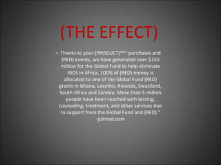 (THE EFFECT)
Thanks to your (PRODUCT)RED™
purchases and
(RED) events, we have generated over $150
million for the Global Fund to help eliminate
AIDS in Africa. 100% of (RED) money is
allocated to one of the Global Fund (RED)
grants in Ghana, Lesotho, Rwanda, Swaziland,
South Africa and Zambia. More than 5 million
people have been reached with testing,
counseling, treatment, and other services due
to support from the Global Fund and (RED).”
-joinred.com
“
 