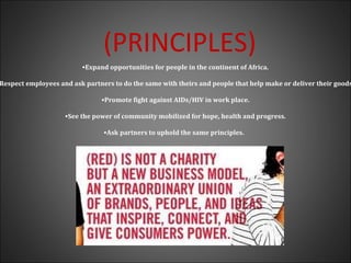(PRINCIPLES)
•Expand opportunities for people in the continent of Africa.
Respect employees and ask partners to do the same with theirs and people that help make or deliver their goods
•Promote fight against AIDs/HIV in work place.
•See the power of community mobilized for hope, health and progress.
•Ask partners to uphold the same principles.
 