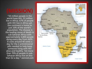 (MISSION)
“33 million people in the
world have HIV, 22 million
live in Africa. 67% of people
with HIV live in Africa yet
the continent is home to
just 10% of the world’s
population. The disease is
the leading cause of death in
sub-Saharan Africa with
approximately 3,800 people
dying every day from AIDS.
It costs around 40 cents a
day for the 2 antiretroviral
pills needed to help keep
someone living with HIV
alive and healthy. Yet more
than 70% of people in sub-
Saharan Africa live on less
than $2 a day.”-Joinred.com
 