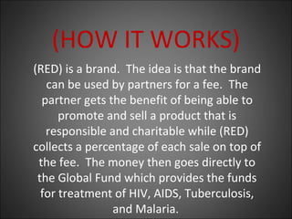 (RED) is a brand. The idea is that the brand
can be used by partners for a fee. The
partner gets the benefit of being able to
promote and sell a product that is
responsible and charitable while (RED)
collects a percentage of each sale on top of
the fee. The money then goes directly to
the Global Fund which provides the funds
for treatment of HIV, AIDS, Tuberculosis,
and Malaria.
(HOW IT WORKS)
 