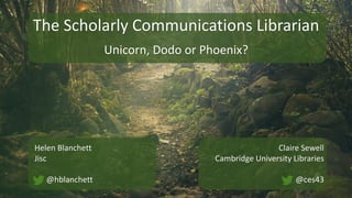 The Scholarly Communications Librarian
Unicorn, Dodo or Phoenix?
Helen Blanchett
Jisc
@hblanchett
Claire Sewell
Cambridge University Libraries
@ces43
 