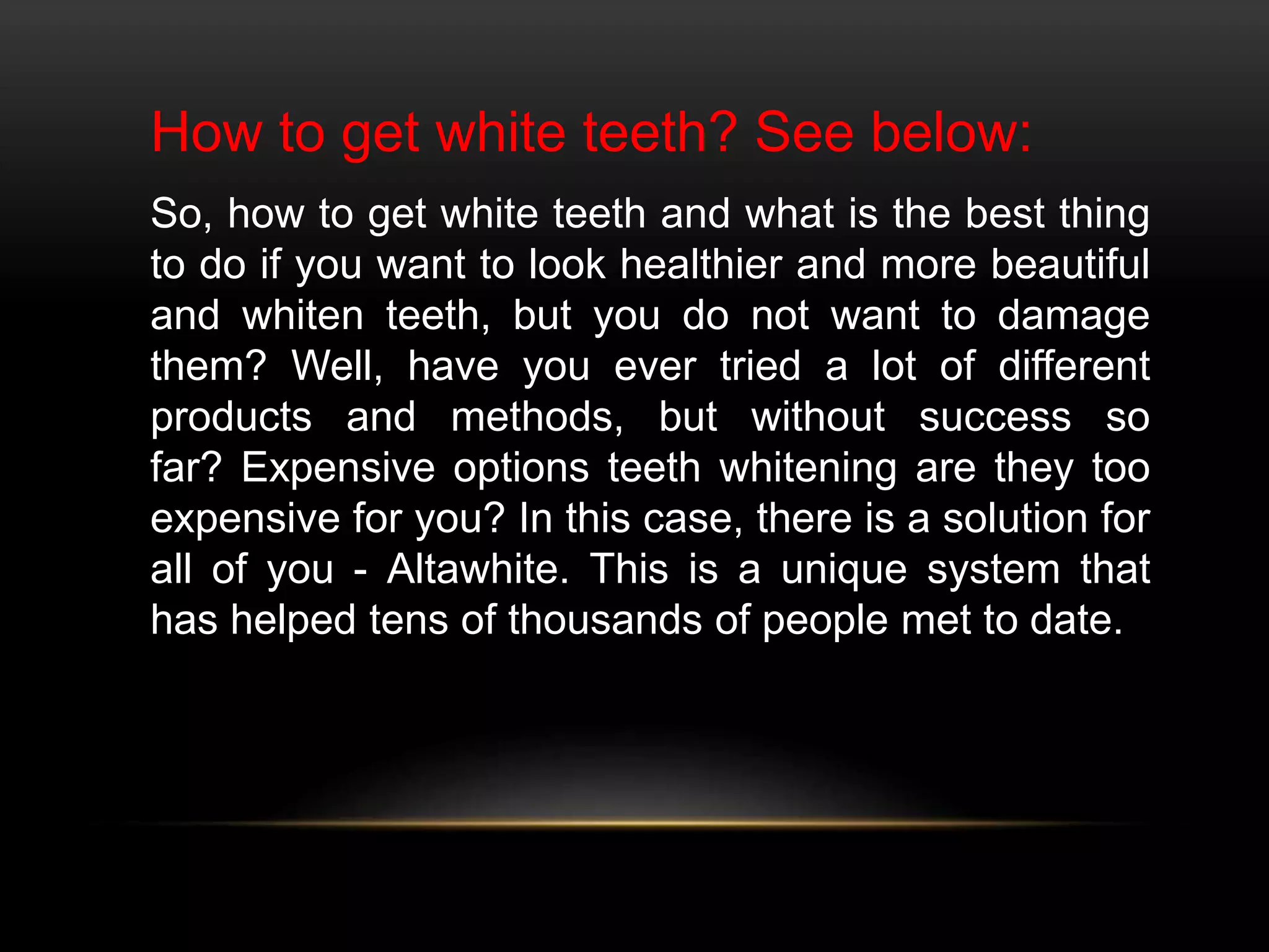 How to get white teeth? See below:
So, how to get white teeth and what is the best thing
to do if you want to look healthier and more beautiful
and whiten teeth, but you do not want to damage
them? Well, have you ever tried a lot of different
products and methods, but without success so
far? Expensive options teeth whitening are they too
expensive for you? In this case, there is a solution for
all of you - Altawhite. This is a unique system that
has helped tens of thousands of people met to date.
 
