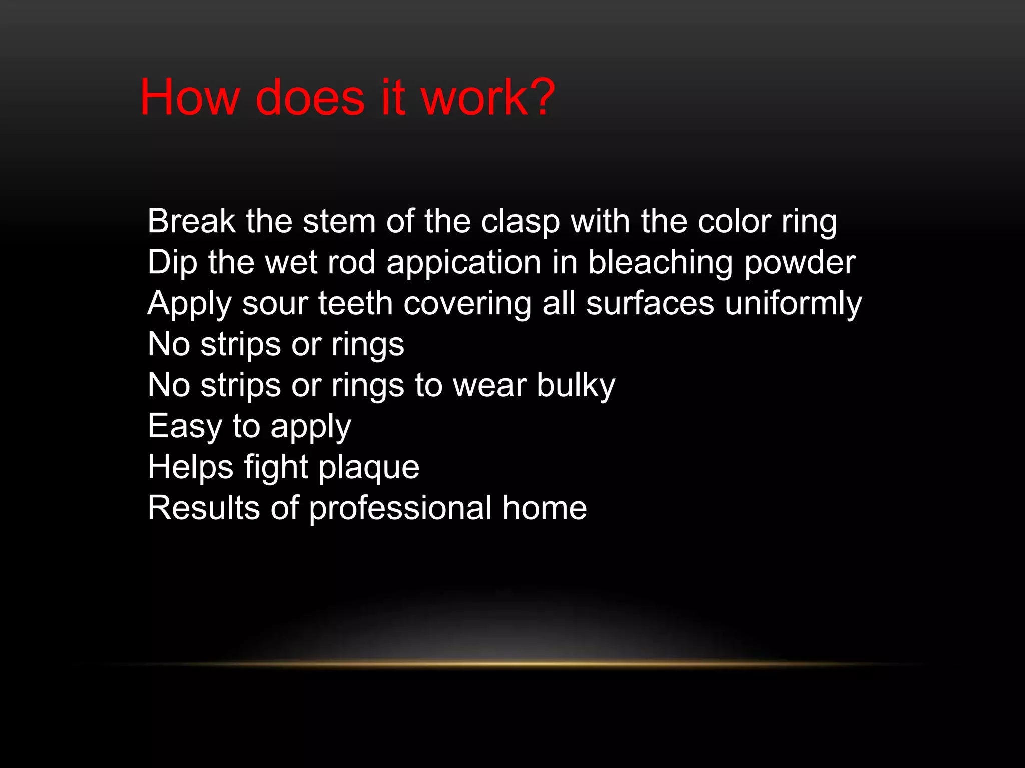 How does it work?
Break the stem of the clasp with the color ring
Dip the wet rod appication in bleaching powder
Apply sour teeth covering all surfaces uniformly
No strips or rings
No strips or rings to wear bulky
Easy to apply
Helps fight plaque
Results of professional home
 