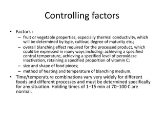 Controlling factors
• Factors :
– fruit or vegetable properties, especially thermal conductivity, which
will be determined by type, cultivar, degree of maturity etc.;
– overall blanching effect required for the processed product, which
could be expressed in many ways including: achieving a specified
central temperature, achieving a specified level of peroxidase
inactivation, retaining a specified proportion of vitamin C;
– size and shape of food pieces;
– method of heating and temperature of blanching medium.
• Time/temperature combinations vary very widely for different
foods and different processes and must be determined specifically
for any situation. Holding times of 1–15 min at 70–100 C are
normal.
 