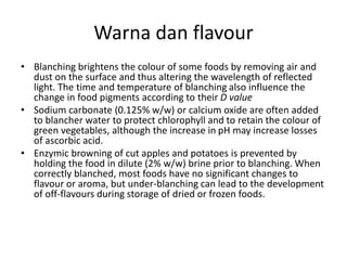 Warna dan flavour
• Blanching brightens the colour of some foods by removing air and
dust on the surface and thus altering the wavelength of reflected
light. The time and temperature of blanching also influence the
change in food pigments according to their D value
• Sodium carbonate (0.125% w/w) or calcium oxide are often added
to blancher water to protect chlorophyll and to retain the colour of
green vegetables, although the increase in pH may increase losses
of ascorbic acid.
• Enzymic browning of cut apples and potatoes is prevented by
holding the food in dilute (2% w/w) brine prior to blanching. When
correctly blanched, most foods have no significant changes to
flavour or aroma, but under-blanching can lead to the development
of off-flavours during storage of dried or frozen foods.
 