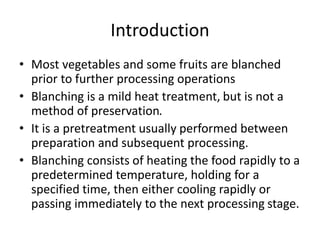 Introduction
• Most vegetables and some fruits are blanched
prior to further processing operations
• Blanching is a mild heat treatment, but is not a
method of preservation.
• It is a pretreatment usually performed between
preparation and subsequent processing.
• Blanching consists of heating the food rapidly to a
predetermined temperature, holding for a
specified time, then either cooling rapidly or
passing immediately to the next processing stage.
 