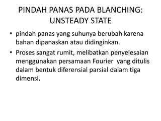 PINDAH PANAS PADA BLANCHING:
UNSTEADY STATE
• pindah panas yang suhunya berubah karena
bahan dipanaskan atau didinginkan.
• Proses sangat rumit, melibatkan penyelesaian
menggunakan persamaan Fourier yang ditulis
dalam bentuk diferensial parsial dalam tiga
dimensi.
 
