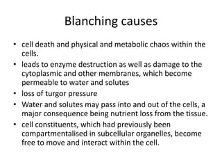 Blanching causes
• cell death and physical and metabolic chaos within the
cells.
• leads to enzyme destruction as well as damage to the
cytoplasmic and other membranes, which become
permeable to water and solutes
• loss of turgor pressure
• Water and solutes may pass into and out of the cells, a
major consequence being nutrient loss from the tissue.
• cell constituents, which had previously been
compartmentalised in subcellular organelles, become
free to move and interact within the cell.
 