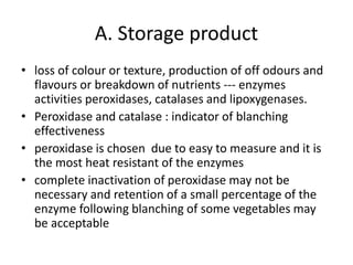 A. Storage product
• loss of colour or texture, production of off odours and
flavours or breakdown of nutrients --- enzymes
activities peroxidases, catalases and lipoxygenases.
• Peroxidase and catalase : indicator of blanching
effectiveness
• peroxidase is chosen due to easy to measure and it is
the most heat resistant of the enzymes
• complete inactivation of peroxidase may not be
necessary and retention of a small percentage of the
enzyme following blanching of some vegetables may
be acceptable
 