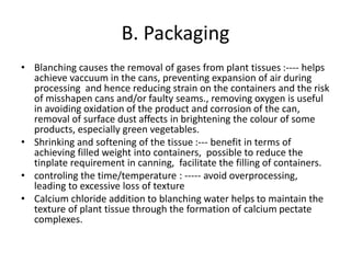 B. Packaging
• Blanching causes the removal of gases from plant tissues :---- helps
achieve vaccuum in the cans, preventing expansion of air during
processing and hence reducing strain on the containers and the risk
of misshapen cans and/or faulty seams., removing oxygen is useful
in avoiding oxidation of the product and corrosion of the can,
removal of surface dust affects in brightening the colour of some
products, especially green vegetables.
• Shrinking and softening of the tissue :--- benefit in terms of
achieving filled weight into containers, possible to reduce the
tinplate requirement in canning, facilitate the filling of containers.
• controling the time/temperature : ----- avoid overprocessing,
leading to excessive loss of texture
• Calcium chloride addition to blanching water helps to maintain the
texture of plant tissue through the formation of calcium pectate
complexes.
 