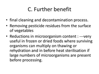 C. Further benefit
• final cleaning and decontamination process.
• Removing pesticide residues from the surface
of vegetables
• Reductions in microorganism content : ---very
useful in frozen or dried foods where surviving
organisms can multiply on thawing or
rehydration and in before heat sterilisation if
large numbers of microorganisms are present
before processing.
 