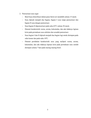 2. Pasteurisasi susu segar
-

Botol kaca disterilisasi dalam panci berisi air mendidih selama 15 menit.

-

Susu dipisah menjadi dua bagian, bagian I susu tanpa pasteurisasi dan
bagian II susu dengan pasteurisasi.

-

Susu bagian II dipasteurisasi pada suhu 65oC selama 30 menit.

-

Diamati karakteristik warna, aroma, kekentalan, dan ada tidaknya lapisan
krim pada permukaan susu sebelum dan sesudah pasteurisasi.

-

Susu bagian I dan II dipisah menjadi dua bagian lagi untuk disimpan pada
suhu kamar dan pada suhu 10oC.

-

Diamati perubahan karakteristik susu yang meliputi warna, aroma,
kekentalan, dan ada tidaknya lapisan krim pada permukaan susu setelah
disimpan selama 7 hari pada masing-masing botol.

5

 