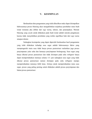 V.

KESIMPULAN

Berdasarkan data pengamatan yang telah dihasilkan maka dapat disimpulkan
bahwasannya proses blansing akan mengakibatkan terjadinya perubahan mutu buah
tomat terutama jika dilihat dari segi warna, tekstur, dan penampakan. Metode
blansing yang cocok untuk dilakukan pada buah tomat adalah metode pengukusan
karena tidak menyebabkan perubahan yang terlalu signifikan baik dari segi warna
ataupun tekstur.
Sedangkan kesimpulan yang dapat diperoleh berdasarkan hasil pengamatan
yang telah dilakukan terhadap susu segar adalah bahwasannya faktor yang
mempengaruhi mutu susu tidak hanya proses pasteurisasi melainkan juga proses
penyimpanan yaitu suhu dan lamanya penyimpanan berlangsung. Susu segar yang
hanya dikenai proses pasteurisasi dan tidak disimpan pada suhu refrigator hanya
dapat mempertahankan mutunya selama ±11 jam sedangkan susu segar yang tidak
dikenai proses pasteurisasi namun disimpan pada suhu refrigator mampu
mempertahankan mutunya lebih lama. Artinya untuk mempertahankan mutu susu
segar, proses yang paling penting untuk dilakukan adalah proses penyimpanan dan
bukan proses pasteurisasi.

9

 