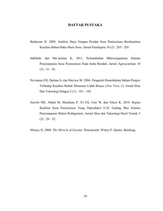 DAFTAR PUSTAKA

Budiyono H. 2009. Analisis Daya Simpan Produk Susu Pasteurisasi Berdasarkan
Kualitas Bahan Baku Mutu Susu. Jurnal Paradigma 10 (2) : 203 - 205.
Habibah, dan Mu’ammar K. 2011. Pertumbuhan Mikroorganisme Selama
Penyimpanan Susu Pasteurisasi Pada Suhu Rendah. Jurnal Agroscientiae 18
(3) : 51 - 56.

Novianna EH, Djohan S, dan Shevica M. 2004. Pengaruh Penambahan Bahan Pengisi
Terhadap Kualitas Bubuk Minuman Lidah Buaya (Aloe Vera, L). Jurnal Ilmu
Dan Teknologi Pangan 2 (1) : 101 - 105.

Sawitri ME, Abdul M, Masdiana P, Tri ES, Umi W, dan Ghozi K. 2010. Kajian
Kualitas Susu Pasteurisasi Yang Diproduksi U.D. Gading Mas Selama
Penyimpanan Dalam Refrigerator. Jurnal Ilmu dan Teknologi Hasil Ternak 5
(2) : 28 - 32.

Shinya, H. 2008. The Miracle of Enzyme. Penerjemah: Winny P. Qanita, Bandung.

10

 