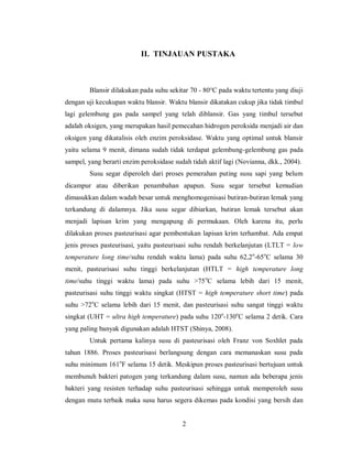 II. TINJAUAN PUSTAKA

Blansir dilakukan pada suhu sekitar 70 - 80°C pada waktu tertentu yang diuji
dengan uji kecukupan waktu blansir. Waktu blansir dikatakan cukup jika tidak timbul
lagi gelembung gas pada sampel yang telah diblansir. Gas yang timbul tersebut
adalah oksigen, yang merupakan hasil pemecahan hidrogen peroksida menjadi air dan
oksigen yang dikatalisis oleh enzim peroksidase. Waktu yang optimal untuk blansir
yaitu selama 9 menit, dimana sudah tidak terdapat gelembung-gelembung gas pada
sampel, yang berarti enzim peroksidase sudah tidah aktif lagi (Novianna, dkk., 2004).
Susu segar diperoleh dari proses pemerahan puting susu sapi yang belum
dicampur atau diberikan penambahan apapun. Susu segar tersebut kemudian
dimasukkan dalam wadah besar untuk menghomogenisasi butiran-butiran lemak yang
terkandung di dalamnya. Jika susu segar dibiarkan, butiran lemak tersebut akan
menjadi lapisan krim yang mengapung di permukaan. Oleh karena itu, perlu
dilakukan proses pasteurisasi agar pembentukan lapisan krim terhambat. Ada empat
jenis proses pasteurisasi, yaitu pasteurisasi suhu rendah berkelanjutan (LTLT = low
temperature long time/suhu rendah waktu lama) pada suhu 62,2o-65oC selama 30
menit, pasteurisasi suhu tinggi berkelanjutan (HTLT = high temperature long
time/suhu tinggi waktu lama) pada suhu >75 oC selama lebih dari 15 menit,
pasteurisasi suhu tinggi waktu singkat (HTST = high temperature short time) pada
suhu >72oC selama lebih dari 15 menit, dan pasteurisasi suhu sangat tinggi waktu
singkat (UHT = ultra high temperature) pada suhu 120o-130oC selama 2 detik. Cara
yang paling banyak digunakan adalah HTST (Shinya, 2008).
Untuk pertama kalinya susu di pasteurisasi oleh Franz von Soxhlet pada
tahun 1886. Proses pasteurisasi berlangsung dengan cara memanaskan susu pada
suhu minimum 161oF selama 15 detik. Meskipun proses pasteurisasi bertujuan untuk
membunuh bakteri patogen yang terkandung dalam susu, namun ada beberapa jenis
bakteri yang resisten terhadap suhu pasteurisasi sehingga untuk memperoleh susu
dengan mutu terbaik maka susu harus segera dikemas pada kondisi yang bersih dan

2

 