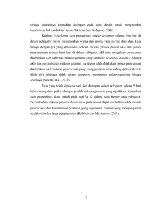 terjaga sanitasinya kemudian disimpan pada suhu dingin untuk menghambat
kembalinya bakteri-bakteri termofilik tersebut (Budiyono, 2009).
Kualitas fisikokimia susu pasteurisasi setelah disimpan selama lima hari di
dalam refrigator masih menunjukkan warna dan aroma yang normal dan khas. Lain
halnya dengan pH yang dihasilkan, setelah melelui proses pasteurisasi dan proses
penyimpanan selama lima hari di dalam refrigator, pH susu mengalami penurunan
disebabkan oleh aktivitas mikroorganisme yang tumbuh (developed acidity). Adanya
aktivitas pertumbuhan mikroorganisme meskipun telah dilakukan proses pasteurisasi
disebabkan oleh metode pasteurisasi yang menggunakan suhu sedang (dibawah titik
didih air) sehingga tidak secara sempurna membunuh mikroorganisme hingga
sporanya (Sawitri, dkk., 2010).
Susu yang telah dipasteurisasi dan disimpan dalam refrigator selama 9 hari
belum mengalami perkembangan jumlah mikroorganisme yang signifikan. Kerusakan
susu pasteurisasi akan terjadi pada hari ke-12 dalam suhu freezer atau refrigator.
Pertumbuhan mikroorganisme dalam susu pasteurisasi dapat disebabkan oleh metode
pasteurisasi dan kontaminasi peralatan yang digunakan. Namun yang mempengaruhi
adalah suhu dan lama penyimpanan (Habibah dan Mu’ammar, 2011).

3

 