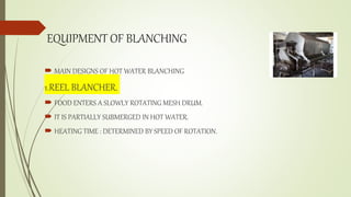 EQUIPMENT OF BLANCHING
 MAIN DESIGNS OF HOT WATER BLANCHING
1.REEL BLANCHER.
 FOOD ENTERS A SLOWLY ROTATING MESH DRUM.
 IT IS PARTIALLY SUBMERGED IN HOT WATER.
 HEATING TIME : DETERMINED BY SPEED OF ROTATION.
 