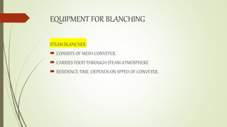 EQUIPMENT FOR BLANCHING
STEAM BLANCHER
 CONSISTS OF MESH CONVEYER.
 CARRIES FOOD THROUGH STEAM ATMOSPHERE.
 RESIDENCE TIME :DEPENDS ON SPPED OF CONVEYER.
 
