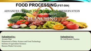 FOOD PROCESSING(FST-504)
ADVANCES IN FOOD PROCESSING AND PRESERVATION
BY HEAT TREATMENT
BLANCHING
Submitted by: Submitted to:
Aryama Dipt Dr. Anil Kumar Chauhan
Department of Dairy Science and Food Technology
Institute of Agriculture Sciences
Banaras Hindu University
 
