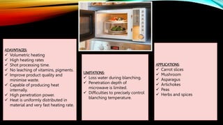 ADAVNTAGES:
 Volumetric heating
 High heating rates
 Shot processing time.
 No leaching of vitamins, pigments.
 Improve product quality and
minimise waste.
 Capable of producing heat
internally.
 High penetration power.
 Heat is uniformly distributed in
material and very fast heating rate.
LIMITATIONS:
 Loss water during blanching.
 Penetration depth of
microwave is limited.
 Difficulties to precisely control
blanching temperature.
APPLICATIONS:
 Carrot slices
 Mushroom
 Asparagus
 Artichokes
 Peas
 Herbs and spices
 