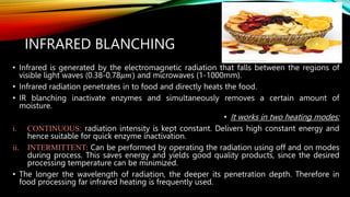 INFRARED BLANCHING
• Infrared is generated by the electromagnetic radiation that falls between the regions of
visible light waves (0.38-0.78𝜇𝑚) and microwaves (1-1000mm).
• Infrared radiation penetrates in to food and directly heats the food.
• IR blanching inactivate enzymes and simultaneously removes a certain amount of
moisture.
• It works in two heating modes:
i. CONTINUOUS: radiation intensity is kept constant. Delivers high constant energy and
hence suitable for quick enzyme inactivation.
ii. INTERMITTENT: Can be performed by operating the radiation using off and on modes
during process. This saves energy and yields good quality products, since the desired
processing temperature can be minimized.
• The longer the wavelength of radiation, the deeper its penetration depth. Therefore in
food processing far infrared heating is frequently used.
 