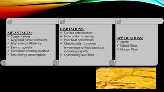 ADVANTAGES:
 Space- saving
 Large heat transfer coefficient.
 High energy efficiency.
 Easy to operate
 Contactless heating method
 Less energy consumption
LIMITATIONS:
 Surface deterioration
 Non- uniform heating
 Poor heat penetration
 Charring due to surface
temperature of food products
increasing rapidly
 Overheating with time
APPLICATIONS:
 Apple
 Carrot Slices
 Mango Slices
 