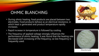 OHMIC BLANCHING
• During ohmic heating, food products are placed between two
electrodes. Food products behave as an electrical resistance, in
which heat is generated and product temperature rapidly
increases.
• Rapid increase in temperature is followed by cooling.
• The frequency of applied voltage strongly influences the
performance of ohmic heating. It was found that the heating rate
decreased with increasing of the frequency, so low frequency is
frequently used.
 