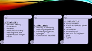 ADVANTAGES:
 Volumetric heating
characteristics.
 Less time
 Better product quality
 Blanching fruits and
vegetables with a larger
volume.
LIMITATIONS:
 Difficulty in controlling
blanching temperature.
 Generating oxygen and
hydrogen
 Corrosion and electrodes
APPLICATIONS:
 Artichoke heads
 Carrot red beet and golden
carrot
 Strawberries
 Blueberry pulp
 Milk fruit and vegetable
juice
 Apple
 