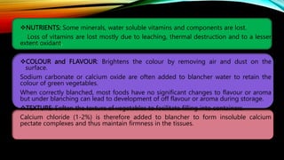 NUTRIENTS: Some minerals, water soluble vitamins and components are lost.
Loss of vitamins are lost mostly due to leaching, thermal destruction and to a lesser
extent oxidant.
COLOUR and FLAVOUR: Brightens the colour by removing air and dust on the
surface.
Sodium carbonate or calcium oxide are often added to blancher water to retain the
colour of green vegetables.
When correctly blanched, most foods have no significant changes to flavour or aroma
but under blanching can lead to development of off flavour or aroma during storage.
TEXTURE: Soften the texture of vegetables to facilitate filling into containers.
Calcium chloride (1-2%) is therefore added to blancher to form insoluble calcium
pectate complexes and thus maintain firmness in the tissues.
 