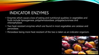INDICATOR ENZYMES
• Enzymes which cause a loss of eating and nutritional qualities in vegetables and
fruits include lipoxygenase, polyphenoloxidase, polygalacturonase and
chlorophyllase.
• Two heat-resistant enzymes which are found in most vegetables are catalase and
peroxidase.
• Peroxidase being more heat resistant of the two is taken as an indicator organism.
 