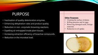 PURPOSE
Other Purposes:
• Cleaning the surface of plants.
• Killing parasites and its eggs.
• Removing damaged seeds, foreign
materials.
• Reduction in oil uptake.
• Inactivation of quality deterioration enzymes.
• Enhancing dehydration rates and product quality.
• Reduction in non- enzymatic browning reactions.
• Expelling air entrapped inside plant tissues.
• Increasing extraction efficiency of bioactive compounds.
• Reduction in the microbial load.
 