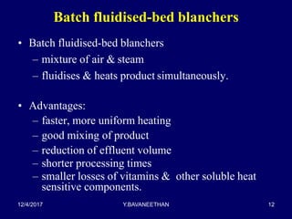 Batch fluidised-bed blanchers
• Batch fluidised-bed blanchers
– mixture of air & steam
– fluidises & heats product simultaneously.
• Advantages:
– faster, more uniform heating
– good mixing of product
– reduction of effluent volume
– shorter processing times
– smaller losses of vitamins & other soluble heat
sensitive components.
12/4/2017 Y.BAVANEETHAN 12
 