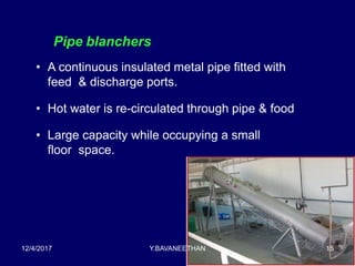 Pipe blanchers
• A continuous insulated metal pipe fitted with
feed & discharge ports.
• Hot water is re-circulated through pipe & food
• Large capacity while occupying a small
floor space.
12/4/2017 Y.BAVANEETHAN 15
 
